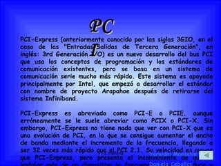 PCI PCI-Express (anteriormente conocido por las siglas 3GIO, en el caso de las "Entradas/Salidas de Tercera Generación", en inglés: 3rd Generación I/O) es un nuevo desarrollo del bus PCI que usa los conceptos de programación y los estándares de comunicación existentes, pero se basa en un sistema de comunicación serie mucho más rápido. Este sistema es apoyado principalmente por Intel, que empezó a desarrollar el estándar con nombre de proyecto Arapahoe después de retirarse del sistema Infiniband. PCI-Express es abreviado como PCI-E o PCIE, aunque erróneamente se le suele abreviar como PCIX o PCI-X. Sin embargo, PCI-Express no tiene nada que ver con PCI-X que es una evolución de PCI, en la que se consigue aumentar el ancho de banda mediante el incremento de la frecuencia, llegando a ser 32 veces más rápido que el PCI 2.1. Su velocidad es mayor que PCI-Express, pero presenta el inconveniente de que al instalar más de un dispositivo la frecuencia base se reduce y pierde velocidad de transmisión Yeraldin Monsalve Daniela Ceballos 