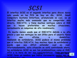 El interfaz SCSI es el segundo interfaz para discos duros más usado en los PCS de hoy en día. SCSI, Small Computers Systems Interfase, pronunciado es casi, es un interfaz mucho más avanzado que su competidor más directo, IDE/ATA, y tiene muchas ventajas sobre el IDE que lo hacen preferibles en muchas situaciones, normalmente en máquinas de alto rendimiento. Es mucho menos usado que el IDE/ATA debido a su alto precio y que sus ventajas no son útiles para el usuario típico de una oficina o doméstico. Hablando de estándares, SCSI padece el mismo problema que el interfaz IDE/ATA: hay muchos tipos de estándares y puede que sea difícil entender cual es cual. Afortunadamente, esta situación se está controlando ahora, los estándares SCSI no son tan problemáticos como el IDE/ATA a la hora de ver sus características. Cada protocolo SCSI tiene un nombre que indica claramente cuales son sus posibilidades, etc.  SCSI Yeraldin Monsalve Daniela Ceballos 