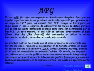 APG Yeraldin Monsalve Daniela Ceballos El bus  AGP  (la sigla corresponde a  Accelerated Graphics Port  que en español significa  puerto de gráficos acelerado ) apareció por primera vez en mayo de 1997 para los chipset Slot ONE. Luego se lanzó para los chips Súper 7, con el objetivo de administrar los flujos de datos gráficos que se habían vuelto demasiado grandes como para ser controlados por el Bus PCI. De esta manera, el bus AGP se conecta directamente al  FSB  ( Front Side Bus [Bus Frontal] ) del procesador y utiliza la misma frecuencia, es decir, un ancho de banda más elevado. La interfaz AGP se ha creado con el único propósito de conectarle una tarjeta de video. Funciona al seleccionar en la tarjeta gráfica un canal de acceso directo a la memoria ( DMA ,  Direct Memory Access ), evitado así el uso del controlador de entradas/salidas. En teoría, las tarjetas que utilizan este bus de gráficos necesitan menos memoria integrada ya que poseen acceso directo a la información gráfica (como por ejemplo las texturas) almacenadas en la memoria central. Su costo es aparentemente inferior.  