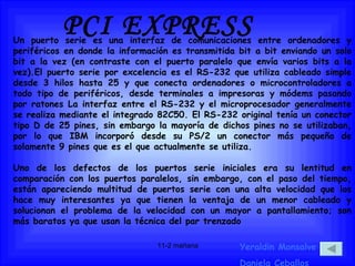 PCI EXPRESS Yeraldin Monsalve Daniela Ceballos Un puerto serie es una interfaz de comunicaciones entre ordenadores y periféricos en donde la información es transmitida bit a bit enviando un solo bit a la vez (en contraste con el puerto paralelo que envía varios bits a la vez).El puerto serie por excelencia es el RS-232 que utiliza cableado simple desde 3 hilos hasta 25 y que conecta ordenadores o microcontroladores a todo tipo de periféricos, desde terminales a impresoras y módems pasando por ratones La interfaz entre el RS-232 y el microprocesador generalmente se realiza mediante el integrado 82C50. El RS-232 original tenía un conector tipo D de 25 pines, sin embargo la mayoría de dichos pines no se utilizaban, por lo que IBM incorporó desde su PS/2 un conector más pequeño de solamente 9 pines que es el que actualmente se utiliza. Uno de los defectos de los puertos serie iniciales era su lentitud en comparación con los puertos paralelos, sin embargo, con el paso del tiempo, están apareciendo multitud de puertos serie con una alta velocidad que los hace muy interesantes ya que tienen la ventaja de un menor cableado y solucionan el problema de la velocidad con un mayor a pantallamiento; son más baratos ya que usan la técnica del par trenzado 