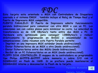 FDC Yeraldin Monsalve Daniela Ceballos Esta tarjeta esta orientada a MSX con Controladora de Disquetera averiada o al sistema EMSX , también incluye el Reloj de Tiempo Real y el Puerto de Impresora MSX compatible.  PUERTO PARALELO: El Puerto de Impresora admite funcionamiento paralelo bidireccional para comunicar con otro MSX o con un PC. Las conexiones son con cables planos para minimizar su coste. La velocidad de transferencia es de 128 KBytes/s tanto entre dos MSX o PC. El Hardware esta optimizado para conseguir 128KBytes/s y reducir drásticamente la programación en BASIC o ensamblador de las comunicaciones .Como resumen este Puerto Paralelo permite:  - Imprimir en una impresora MSX estándar (modo unidireccional).  - Enviar ficheros/datos de un MSX a otro (modo unidireccional).  - Enviar ficheros/datos entre dos MSXs (modo bidireccional).  - Recibir de un PC ficheros/datos en un MSX (modo unidireccional).  FLOPPY DISK CONTROLLER: El mappeo de la controladora es programable tipo Philips &H7FF8-&H7FFF sobre memoria o sobre I/O con el DISKBASIC en flash de 16KB. Si se prefiere puede mantenerse el DISKBASIC interno y desconectar la Flash de la tarjeta.  