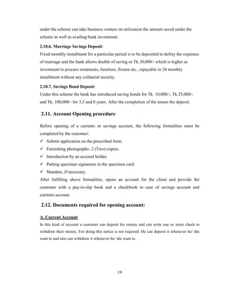 19
under the scheme can take business venture on utilization the amount saved under the
scheme as well as availing bank investment.
2.10.6. Marriage Savings Deposit:
Fixed monthly installment for a particular period is to be deposited to defray the expenses
of marriage and the bank allows double of saving or Tk.30,000/- which is higher as
investment to procure ornaments, furniture, fixture etc., repayable in 24 monthly
installment without any collateral security.
2.10.7. Savings Bond Deposit:
Under this scheme the bank has introduced saving bonds for Tk. 10,000/-, Tk.25,000/-
and Tk. 100,000/- for 3,5 and 8 years. After the completion of the tenure the deposit.
2.11. Account Opening procedure
Before opening of a currents or savings account, the following formalities must be
completed by the customer:
 Submit application on the prescribed form.
 Furnishing photographs- 2 (Two) copies.
 Introduction by an account holder.
 Putting specimen signatures in the specimen card.
 Mandate, if necessary.
After fulfilling above formalities, opens an account for the client and provide the
customer with a pay-in-slip book and a checkbook in case of savings account and
currents account.
2.12. Documents required for opening account:
A. Current Account
In this kind of account a customer can deposit his money and can write one or more check to
withdraw their money. For doing this notice is not required. He can deposit it whenever he/ she
want to and also can withdraw it whenever he/ she want to.
 