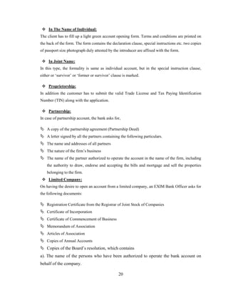 20
 In The Name of Individual:
The client has to fill up a light green account opening form. Terms and conditions are printed on
the back of the form. The form contains the declaration clause, special instructions etc. two copies
of passport size photograph duly attested by the introducer are affixed with the form.
 In Joint Name:
In this type, the formality is same as individual account, but in the special instruction clause,
either or „survivor‟ or „former or survivor‟ clause is marked.
 Proprietorship:
In addition the customer has to submit the valid Trade License and Tax Paying Identification
Number (TIN) along with the application.
 Partnership:
In case of partnership account, the bank asks for,
 A copy of the partnership agreement (Partnership Deed)
 A letter signed by all the partners containing the following particulars.
 The name and addresses of all partners
 The nature of the firm‟s business
 The name of the partner authorized to operate the account in the name of the firm, including
the authority to draw, endorse and accepting the bills and mortgage and sell the properties
belonging to the firm.
 Limited Company:
On having the desire to open an account from a limited company, an EXIM Bank Officer asks for
the following documents:
 Registration Certificate from the Registrar of Joint Stock of Companies
 Certificate of Incorporation
 Certificate of Commencement of Business
 Memorandum of Association
 Articles of Association
 Copies of Annual Accounts
 Copies of the Board‟s resolution, which contains
a). The name of the persons who have been authorized to operate the bank account on
behalf of the company.
 