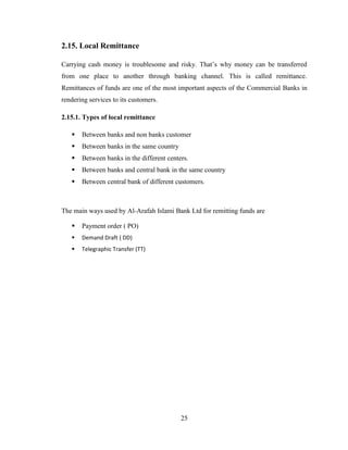 25
2.15. Local Remittance
Carrying cash money is troublesome and risky. That‟s why money can be transferred
from one place to another through banking channel. This is called remittance.
Remittances of funds are one of the most important aspects of the Commercial Banks in
rendering services to its customers.
2.15.1. Types of local remittance
 Between banks and non banks customer
 Between banks in the same country
 Between banks in the different centers.
 Between banks and central bank in the same country
 Between central bank of different customers.
The main ways used by Al-Arafah Islami Bank Ltd for remitting funds are
 Payment order ( PO)
 Demand Draft ( DD)
 Telegraphic Transfer (TT)
 