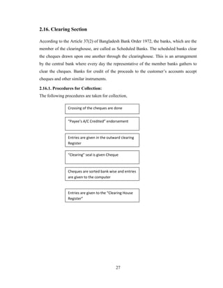 27
2.16. Clearing Section
According to the Article 37(2) of Bangladesh Bank Order 1972, the banks, which are the
member of the clearinghouse, are called as Scheduled Banks. The scheduled banks clear
the cheques drawn upon one another through the clearinghouse. This is an arrangement
by the central bank where every day the representative of the member banks gathers to
clear the cheques. Banks for credit of the proceeds to the customer‟s accounts accept
cheques and other similar instruments.
2.16.1. Procedures for Collection:
The following procedures are taken for collection,
“Payee’s A/C Credited” endorsement
Entries are given in the outward clearing
Register
“Clearing” seal is given Cheque
Cheques are sorted bank wise and entries
are given to the computer
Entries are given to the “Clearing House
Register”
Crossing of the cheques are done
 