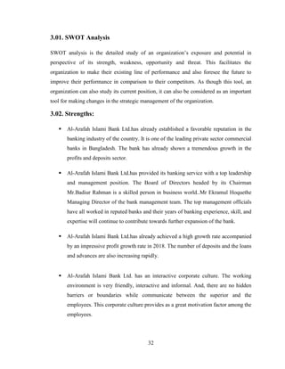 32
3.01. SWOT Analysis
SWOT analysis is the detailed study of an organization‟s exposure and potential in
perspective of its strength, weakness, opportunity and threat. This facilitates the
organization to make their existing line of performance and also foresee the future to
improve their performance in comparison to their competitors. As though this tool, an
organization can also study its current position, it can also be considered as an important
tool for making changes in the strategic management of the organization.
3.02. Strengths:
 Al-Arafah Islami Bank Ltd.has already established a favorable reputation in the
banking industry of the country. It is one of the leading private sector commercial
banks in Bangladesh. The bank has already shown a tremendous growth in the
profits and deposits sector.
 Al-Arafah Islami Bank Ltd.has provided its banking service with a top leadership
and management position. The Board of Directors headed by its Chairman
Mr.Badiur Rahman is a skilled person in business world..Mr Ekramul Hoquethe
Managing Director of the bank management team. The top management officials
have all worked in reputed banks and their years of banking experience, skill, and
expertise will continue to contribute towards further expansion of the bank.
 Al-Arafah Islami Bank Ltd.has already achieved a high growth rate accompanied
by an impressive profit growth rate in 2018. The number of deposits and the loans
and advances are also increasing rapidly.
 Al-Arafah Islami Bank Ltd. has an interactive corporate culture. The working
environment is very friendly, interactive and informal. And, there are no hidden
barriers or boundaries while communicate between the superior and the
employees. This corporate culture provides as a great motivation factor among the
employees.
 