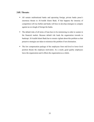 35
3.05. Threats:
 All sustain multinational banks and upcoming foreign, private banks posse‟s
enormous threats to Al-Arafah Islami Bank. If that happens the intensity of
competition will rise further and banks will have to develop strategies to compete
against an on slough of foreign the banks.
 The default risks of all terms of loan have to be minimizing in order to sustain in
the financial market. Because default risk leads the organization towards to
bankrupt. Al-Arafah Islami Bank has to remain vigilant about this problem so that
proactive strategies are taken to minimize this problem if not elimination.
 The low compensation package of the employees from mid level to lower level
position threats the employee motivation. As a result, good quality employees
leave the organization and it effects the organization as a whole.
 