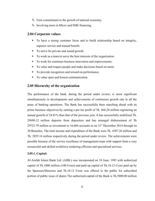 8
 Firm commitment to the growth of national economy.
 Involving more in Micro and SME financing.
2.04 Corporate values
 To have a strong customer focus and to build relationship based on integrity,
superior service and mutual benefit.
 To strive for private and sound growth.
 To work as a team to serve the best interests of the organization.
 To work for continues business innovation and improvements.
 To value and respect people and make decisions based on merit.
 To provide recognition and reward on performance.
 To value open and honest communication.
2.05 Hierarchy of the organization
The performance of the bank, during the period under review, is more significant
simultaneously in developments and achievements of continuous growth rate in all the
areas of banking operations. The Bank has successfully been marching ahead with its
prime business objectives by earning a pre tax profit of Tk. 668.24 million registering an
annual growth of 24.81% than that of the previous year. It has successfully mobilized Tk.
29690.12 million deposits from depositors and has arranged disbursement of Tk
29723.79 million as investment to 16,604 accounts as on 31st
December 2014 through its
30 Branches. The total income and expenditure of the Bank were Tk. 4387.26 million and
Tk. 2859.16 million respectively during the period under review. The achievements were
possible because of the service excellence of management team with support from a very
resourceful and skilled workforce rendering efficient and specialized services.
2.05.1. Capital:
Al-Arafah Islami Bank Ltd. (AIBL) was incorporated on 18 June, 1995 with authorized
capital of Tk.1000 million (100 Crore) and paid up capital of Tk.10.12 Crore paid up by
the Sponsors/Directors and Tk.10.12 Crore was offered to the public for subscribed
portion of public issue of shares The authorized capital of the Bank is Tk.5000.00 million
 