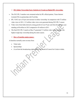 11
 IPL Online Viewership Facts: Statistics & Trends on Digital IPL viewership:
 The 2012 IPL 5 matches were streamed online by IPL official partner, Times Internet
Limited (TIL) in partnership with YouTube.
 IPL 5 2012 saw a 55 per cent increase in online viewership. In comparison with 72 million
video views in 2011, 113 million video views were generated during 2012 IPL 5 season
 Video views from India showed a strong growth of over 87 per cent from the previous year
standing at 80 million in 2012 compared to 43 million in 2011.
 The final 2012 IPL 5 match on May 27 generated 7.5 million video views, making it the
highest single-day viewership during the entire season.
 How a Franchise makes money:
A franchise normally earns revenue from:
 Ticket sales
 Sponsorships
 A cut from the broadcasting rights sold by the Board of Control for Cricket in India.
 