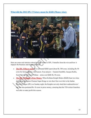 12
What did the 2012 IPL 5 Victory mean for KKR (Money wise):
Here are some real statistics about how the winner of IPL 5 benefits from the win and how it
impacts the business and money it makes:
 The IPL 5 Player costs: It is estimated KKR spent about Rs 100 crore, including Rs 50
crore for hiring players, this season. Four players – Gautam Gambhir, Jacques Kallis,
Sunil Narine and Yusuf Pathan – alone cost KKR Rs 30 crore.
 The IPL 5 Winner’s Prize Money: When Kolkata Knight Riders (KKR) beat two-time
defending champion Chennai Super Kings to win their first ever title in the Indian
Premier League (IPL) on Sunday night, the Knights not only shed their underachievers’
tag, but also pocketed Rs 10 crore in prize money, ensuring that the T20 cricket franchise
was able to make profit this season.
 