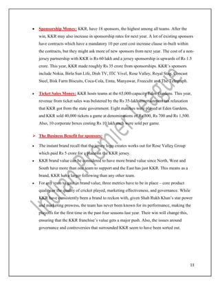 13
 Sponsorship Money: KKR, have 18 sponsors, the highest among all teams. After the
win, KKR may also increase in sponsorship rates for next year. A lot of existing sponsors
have contracts which have a mandatory 10 per cent cost increase clause in-built within
the contracts, but they might ask more of new sponsors from next year. The cost of a non-
jersey partnership with KKR is Rs 60 lakh and a jersey sponsorship is upwards of Rs 1.5
crore. This year, KKR made roughly Rs 35 crore from sponsorships. KKR’s sponsors
include Nokia, Birla Sun Life, Dish TV, ITC Vivel, Rose Valley, Royal Stag, Concast
Steel, Bisk Farm Biscuits, Coca-Cola, Emta, Manyawar, Freecultr and The Telegraph.
 Ticket Sales Money: KKR hosts teams at the 65,000-capacity Eden Gardens. This year,
revenue from ticket sales was bolstered by the Rs 35-lakh entertainment tax relaxation
that KKR got from the state government. Eight matches were played at Eden Gardens,
and KKR sold 40,000 tickets a game at denominations of Rs 300, Rs 700 and Rs 1,500.
Also, 10 corporate boxes costing Rs 10 lakh each were sold per game.
 The Business Benefit for sponsors:
 The instant brand recall that the jersey logo creates works out for Rose Valley Group
which paid Rs 5 crore for a place on the KKR jersey.
 KKR brand value can be considered to have more brand value since North, West and
South have more than one team to support and the East has just KKR. This means as a
brand, KKR has a larger following than any other team.
 For any team to gain in brand value, three metrics have to be in place – core product
quality or the quality of cricket played, marketing effectiveness, and governance. While
KKR have consistently been a brand to reckon with, given Shah Rukh Khan’s star power
and marketing prowess, the team has never been known for its performance, making the
playoffs for the first time in the past four seasons last year. Their win will change this,
ensuring that the KKR franchise’s value gets a major push. Also, the issues around
governance and controversies that surrounded KKR seem to have been sorted out.
 
