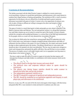 18
Conclusion & Recommendations:
The fanfare associated with the India Premier League is subdued in a recent controversy
involving bribery of players to mould their performance and help persons with vested interest to
outshine their illegal business of betting and gambling. The institution of IPL is itself a lucrative
opportunity for the players who are offered lots of moolah and heed to garner numerous
allowances associated with game of cricket. It seems to be a lost opportunity for players now,
who in spite of being so affluent are willing to transgress the ethics and integrity of their
profession and sports.
The game of cricket is a much liked sports in India and people go crazy about it typically if the
Match is between India and Pakistan. The zeal and patriotic instinct is so strong that sometimes
Law and Order situation go out of control in certain hot spot of the locality. In such a frenetic
outlook the corruption and moulded performance is a serious blow to the faith and entertainment
for the people which as a result will only diminish the viewership of the game.
The revelation by Delhi police has raised brows among people about the leadership role in the
BCCI which lacks ways and means to impede corruption among certain players and lobby of
influential who bets millions in the sports. It's time to change now, the respect and money should
divulge to others neglected sports like hockey. The players should learn to value sports and
should not take it for granted to be their own autonomy. The law may be made more stringent to
check such transgressions and punish the guilty with heavy fine and life ban to set an example.
The process of complex nexus is still under scanner and is set to regurgitate more big names to
bring shame to the instinct of sports.
The time is right to make the sports of cricket to regain its lost glory but that requires self-
introspection of players and stake holders in combination with certain measures which can be
as follows:
 The players need to divulge their income and assets detail.
 The political class and corporate lobbyist stakes in sports should be
minimized.
 The players stay during league matches should be under scanner to
demotivate bribe take and giving incidents.
 The independent regulatory should set in.
 The BCCI should be composed of apolitical and independent persons.
 The IPL should be modelled on an egalitarian approach and inequity in each
player pay and allowances to be minimized.
However, in any case, IPL was and will be the most extravagant cricket league, with that money
and grand affair IPL is sure maintain its strata and dazzle its audience year after year.
 