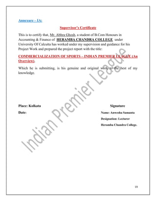 19
Annexure – IA:
Supervisor’s Certificate
This is to certify that, Mr. Abhra Ghosh, a student of B.Com Honours in
Accounting & Finance of HERAMBA CHANDRA COLLEGE under
University Of Calcutta has worked under my supervision and guidance for his
Project Work and prepared the project report with the title:
COMMERCIALIZATION OF SPORTS – INDIAN PREMIER LEAGUE (An
Overview),
Which he is submitting, is his genuine and original work to the best of my
knowledge.
Place: Kolkata Signature
Date: Name: Anwesha Samanta
Designation: Lecturer
Heramba Chandra College.
 
