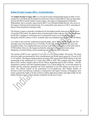 2
Indian Premier League (IPL): An Introduction:
The Indian Premier League (IPL) is a Twenty20 cricket championship league in India. It was
initiated by Lalit Modi and the Board of Control for Cricket in India (BCCI), after an altercation
between the BCCI and the Indian Cricket League. The league is headquartered in Mumbai,
Maharashtra, and is currently supervised by BCCI Vice-President Ranjib Biswal, who serves as
the league's chairman and Commissioner. It is contested by nine teams as of 2013, consisting of
players from around the cricketing world.
The Premier League is generally considered to be the highest-profile showcase in the world for
Twenty20 (T20) cricket, the shortest form of professional cricket with just 20 over's per innings,
but the IPL is perhaps as well known for its commercial success as for the cricket played –
during the sixth IPL season, in 2013, its brand value was estimated to be around US$2.99 billion.
Live rights to the event are syndicated around the globe, and in 2010, the IPL became the first
sporting event to be broadcast live on YouTube. In 2012 the naming rights for the series was
awarded to Pepsi. Two eligible bids were received, with Pepsi winning over Airtel with a bid of
3968 million. However, the league has been the subject of several controversies where
allegations of cricket betting, money laundering and spot fixing were witnessed.
The income of BCCI over a period of 5-10 year is in US billion dollars. Previously, The about
television right was purchased by Sony Entertainment and World sports group for 10 year in US
$ 1.91 million. The biggest Indian property developer DLF group paid US$50 million to the title
sponsorship of the tournament for 3 years from 2008 to 2010. The company likes Hero Honda
deal in $22.5 million, PepsiCo deal in $12.01 billion, Kingfisher deal in $26.5 million. The IPL
negotiated a contract with the Canadian company Live Current Media Inc. to run and operate its
portals and the minimum guarantee has been negotiated at US $50 million over the next 10
years. The official website of the tournament is www.iplt20.com. DCI Mobile Studios (A
division of Dot Com Infoway Limited), in conjunction with Sigma Ventures of Singapore, have
jointly acquired the rights to be the exclusive mobile application partner and rights holder for the
Indian Premier League cricket matches worldwide for the next 8 years.
 