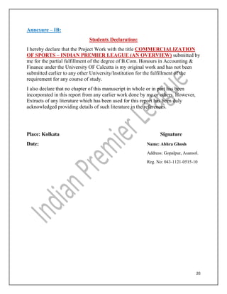 20
Annexure – IB:
Students Declaration:
I hereby declare that the Project Work with the title COMMERCIALIZATION
OF SPORTS – INDIAN PREMIER LEAGUE (AN OVERVIEW) submitted by
me for the partial fulfillment of the degree of B.Com. Honours in Accounting &
Finance under the University OF Calcutta is my original work and has not been
submitted earlier to any other University/Institution for the fulfillment of the
requirement for any course of study.
I also declare that no chapter of this manuscript in whole or in part has been
incorporated in this report from any earlier work done by me or others. However,
Extracts of any literature which has been used for this report has been duly
acknowledged providing details of such literature in the references.
Place: Kolkata Signature
Date: Name: Abhra Ghosh
Address: Gopalpur, Asansol.
Reg. No: 043-1121-0515-10
 