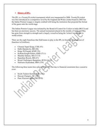 3
 History of IPL:
The IPL is a Twenty20 cricket tournament which was inaugurated in 2008. Twenty20 cricket
was first introduced at a competitive level by the England and Wales cricket board in 2003 but
the Indian Premier League is largely credited with being the institution that projected the format
of the game onto the world stage.
The Indian Premier League was initiated by the Board of Control for Cricket in India (BCCI) and
has been an enormous success. The annual tournament played in the months of April and May
has gone from strength to strength and is largely viewed as being the 'richest' tournament in
world cricket.
There are the eight franchises that field teams to play in the IPL (in brackets original cost of
franchise in $/million):
 Chennai Super Kings, CSK (91)
 Delhi Daredevils, DD (84)
 Kings XI Punjab, KXIP (76)
 Kolkata Knight Riders, KKR (75.1)
 Mumbai Indians, MI (111.9)
 Rajasthan Royals, RR (67)
 Royal Challengers Bangalore, RCB (111.6)
 Sunrisers Hyderabad, SRH (159)
The following three teams have played in the IPL but due to financial constraints have ceased to
exist:
 Kochi Tuskers Kerala, KTK (333)
 Deccan Chargers, DC (107)
 Pune Warriors India, PWI (370)
 