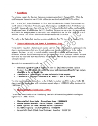 5
 Franchises:
The winning bidders for the eight franchises were announced on 24 January 2008. While the
total base price for auction was US$400 million, the auction fetched US$723.59 million.
On 21 March 2010, teams from Pune & Kochi were unveiled as the two new franchises for the
fourth edition of the Indian Premier League. The base price was $225 million. While Pune was
bought by Sahara Adventure Sports Group for $370 million, the Kochi franchise was bought by
Rendezvous Sports World Limited for $333.3 million. The process was to have been completed
on 7 March but was postponed by two weeks after many bidders and the BCCI objected to stiff
financial clauses. The second franchise auction fetched total $703 million.
The rights to the Hyderabad franchise were awarded to the Sun TV Network in October 2012.
 Mode of selection by each Teams & Tournament rules:
There are five ways that a franchise can acquire a player: In the annual auction, signing domestic
players, signing uncapped players, through trading, and signing replacements. In the trading
window, the player can only be traded with his consent. The franchise will have to pay the
difference between the old contract price and the new contract price. If the new contract is worth
more than the older one, then the difference will be shared between the player and the franchise
selling the player.
Some of the team composition rules are:
 Minimum squad strength of 16 players plus one physiotherapist and a coach.
 No more than 11 foreign players in the squad and maximum of four foreign players
should be in the playing eleven.
 A minimum of 14 Indian players must be included in each squad.
 A minimum of six players from the BCCI under-22 pool in each squad.
The total spending cap for a franchisee in the first player auction was US$5 million. Under-22
players are to be remunerated with a minimum annual salary of US$20,000 while for others it is
US$50,000.
 Highest paid player’s in Season 1 (2008):
The auctions were conducted on 20 February 2008 with Mahendra Singh Dhoni winning the
highest bid of US$1.5 million.
 Mahendra Singh Dhoni (India) – Chennai Super Kings – 1500000 USD
 Andrew Symonds (Australia) – Deccan Chargers - 1350000 USD
 Sanath Jayasuriya (Sri Lanka) – Mumbai Indians – 975000 USD
 Ishant Sharma (India) – Kokata Knight Riders – 950000 USD
 Jacques Kallis (South Africa) – Royal Challengers Bangalore – 900000 USD
 