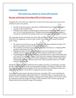 6
Conceptual Framework:
IPL Cricket Facts, Statistics & Trends: (IPL Season 6)
Revenue and Soaring Viewership of IPL 6 Cricket season:
Though the IPL 6 has observed a setback due to some of the recent controversies, the revenue
continues to paint a rosy picture.
 The hike in ad rates has led to speculation of MSM (Multi Screen Media) raking in ad
revenues of above Rs 800 crore.
 With IPL being a highly evaluated property, brands such as Godrej launched a series of
new TVCs to create maximum buzz. Though the advertising revenues have caught on
towards the second half, the starting ad rates were much lower than that of IPL 5 in 2012.
The viewership statistics and trends seen till the 38th match in IPL 6 2013 (which is fifty percent
of the IPL6) are staggering, so much so that no other live event has ever created this kind of
reach in India.
 IPL online across both boxtv.com & youtube.com/indiatimes combined recorded a 52%
growth viewership over 2012 (75.2M vs 49.3M last year.).
 The combined viewership of users watching highlights and clips saw a whopping 480%
growth in watch hours over 2012.
 Highlight and clips of Chris Gayle and Pollard seem to be attracting more netizens
eyeball as the two together saw massive 480% growth in watch hours over 2012.
 In India Bangalore and Hyderabad lead the viewership with 14 % each while Delhi stood
at #2 with 10% viewership. Though TAM (Televisions Audience Measurement) data for
April 30 (Day 28 of IPL) showed YouTube slipping next to Espn cricinfo. Surprisingly,
WAM data kept Google out from top five lists, which essentially means loss in traffic
related to IPL keywords.
Though the online viewership for IPL6 has been steadily increasing, its interesting to note that
the television consumption for IPL has been gradually slipping. According to TAM data, while
the online viewership has been pegged at 52 per cent, the television viewership has observed a
sharp decline of around 13.6 per cent as compared to last year’s numbers.
According to research experts, the drop in television viewership of IPL is also contributed by
introduction of DAS (Digital Addressable Cable TV). With DAS Phase 2 coming into force in
Week 14 of 2013, there has been rampant switching off of analog signals across 38 cities, which
has impacted not just IPL ratings, but ratings of other channel as well. Also the ongoing spot
fixing controversy has dented the image of the property.
 
