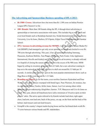 7
The Advertising and Sponsorships Business spending of IPL 6 2013:
 Rs 1500+ Crores: Advertisers have bet more than Rs 1,500 crore on Indian Premier
League (IPL) Season 6 so far.
 100+ Brands: More than 100 brands riding the IPL 6 through direct advertising or
sponsorships or innovative associations with teams. This includes big as well small and
even local brands such as Raindrops basmati rice, Noida International University, Amity
University, Live-In Jeans, Sheltrex, R N Sports, Gilpin Travel Management and Sanskar
School.
 25%+ increase in advertising revenue for MSMPL: Last year, Multi Screen Media Pvt
Ltd (MSMPL) had managed to get only seven sponsors on board and clocked in over Rs
700 crore through advertising. This year, it has 11 sponsors (including Samsung,
Panasonic, Karbonn Mobiles, Tata Photon, Cadburys, Parle Foods, Usha Appliances
International, Havells and Godrej) and 90 per cent of its ad inventory is already sold and
it is hopeful of closing the season with revenues in the excess of Rs 900 crore. MSM
began by selling its inventory at around Rs 4-4.5 lakh, but a new advertiser wanting to
hop on to the network at this stage will have to shell out around Rs 5.5 lakh per 10
seconds. A similar prime-time TV spot on the most popular entertainment shows such as
Bigg Boss or KBC costs around Rs 1-2.5 lakh.
 Branding on Jerseys: As for the teams, even newbies Sunrisers Hyderabad and Pune
Warriors have their jerseys swamped with brand logos. Pune Warriors, for instance, has
its own brand Sahara, Finolex, Killer Jeans, Sansui, Lux Cozi among others while
Sunrisers has got makemytrip, Kingfisher, Garnier, 7UP, Manyavar and Live-In Jeans on
board. This year, almost all franchisees have sold a minimum of 10 active spots on their
players’ attire. The active spots referred to by Karnik include lead chest, right upper
chest, lead arm, non-lead arm, back of the jersey, on cap, on the front and the back of the
helmet, lead trousers and non-lead trousers.
 GroupM is the country’s largest media buying house and has facilitated deals worth Rs
75 crore between various brands and IPL stakeholders.
 