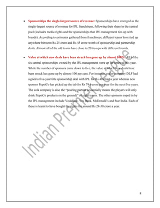 8
 Sponsorships the single-largest source of revenue: Sponsorships have emerged as the
single-largest source of revenue for IPL franchisees, following their share in the central
pool (includes media rights and the sponsorships that IPL management ties up with
brands). According to estimates gathered from franchisees, different teams have tied up
anywhere between Rs 25 crore and Rs 45 crore worth of sponsorship and partnership
deals. Almost all of the old teams have close to 20 tie-ups with different brands.
 Value at which new deals have been struck has gone up by almost 100%: All of the
six central sponsorships owned by the IPL management were up for renewal this year.
While the number of sponsors came down to five, the value at which new deals have
been struck has gone up by almost 100 per cent. For instance, realty company DLF had
signed a five-year title sponsorship deal with IPL for Rs 40 crore a year whereas new
sponsor PepsiCo has picked up the tab for Rs 79.6 crore per year for the next five years.
The cola company is also the “pouring partner (essentially means the players will only
drink PepsiCo products on the ground)” of eight teams. The other sponsors roped in by
the IPL management include Vodafone, Yes Bank, McDonald’s and Star India. Each of
these is learnt to have bought the rights for around Rs 28-30 crore a year.
 