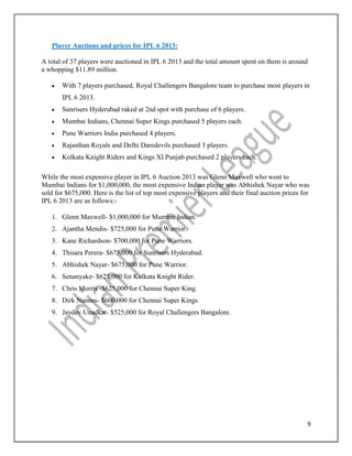 9
Player Auctions and prices for IPL 6 2013:
A total of 37 players were auctioned in IPL 6 2013 and the total amount spent on them is around
a whopping $11.89 million.
 With 7 players purchased, Royal Challengers Bangalore team to purchase most players in
IPL 6 2013.
 Sunrisers Hyderabad raked at 2nd spot with purchase of 6 players.
 Mumbai Indians, Chennai Super Kings purchased 5 players each.
 Pune Warriors India purchased 4 players.
 Rajasthan Royals and Delhi Daredevils purchased 3 players.
 Kolkata Knight Riders and Kings XI Punjab purchased 2 players each.
While the most expensive player in IPL 6 Auction 2013 was Glenn Maxwell who went to
Mumbai Indians for $1,000,000, the most expensive Indian player was Abhishek Nayar who was
sold for $675,000. Here is the list of top most expensive players and their final auction prices for
IPL 6 2013 are as follows:-
1. Glenn Maxwell- $1,000,000 for Mumbai Indian.
2. Ajantha Mendis- $725,000 for Pune Warrior.
3. Kane Richardson- $700,000 for Pune Warriors.
4. Thisara Perera- $675,000 for Sunrisers Hyderabad.
5. Abhishek Nayar- $675,000 for Pune Warrior.
6. Senanyake- $625,000 for Kolkata Knight Rider.
7. Chris Morris -$625,000 for Chennai Super King.
8. Dirk Nannes- $600,000 for Chennai Super Kings.
9. Jaydev Unadkat- $525,000 for Royal Challengers Bangalore.
 