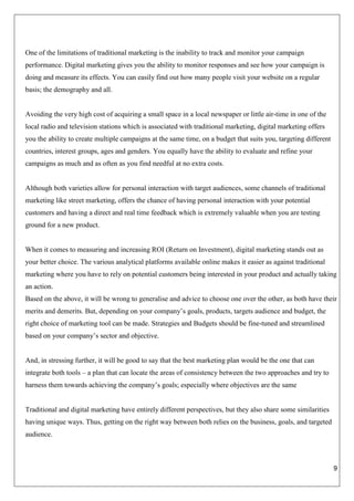 9
One of the limitations of traditional marketing is the inability to track and monitor your campaign
performance. Digital marketing gives you the ability to monitor responses and see how your campaign is
doing and measure its effects. You can easily find out how many people visit your website on a regular
basis; the demography and all.
Avoiding the very high cost of acquiring a small space in a local newspaper or little air-time in one of the
local radio and television stations which is associated with traditional marketing, digital marketing offers
you the ability to create multiple campaigns at the same time, on a budget that suits you, targeting different
countries, interest groups, ages and genders. You equally have the ability to evaluate and refine your
campaigns as much and as often as you find needful at no extra costs.
Although both varieties allow for personal interaction with target audiences, some channels of traditional
marketing like street marketing, offers the chance of having personal interaction with your potential
customers and having a direct and real time feedback which is extremely valuable when you are testing
ground for a new product.
When it comes to measuring and increasing ROI (Return on Investment), digital marketing stands out as
your better choice. The various analytical platforms available online makes it easier as against traditional
marketing where you have to rely on potential customers being interested in your product and actually taking
an action.
Based on the above, it will be wrong to generalise and advice to choose one over the other, as both have their
merits and demerits. But, depending on your company’s goals, products, targets audience and budget, the
right choice of marketing tool can be made. Strategies and Budgets should be fine-tuned and streamlined
based on your company’s sector and objective.
And, in stressing further, it will be good to say that the best marketing plan would be the one that can
integrate both tools – a plan that can locate the areas of consistency between the two approaches and try to
harness them towards achieving the company’s goals; especially where objectives are the same
Traditional and digital marketing have entirely different perspectives, but they also share some similarities
having unique ways. Thus, getting on the right way between both relies on the business, goals, and targeted
audience.
 