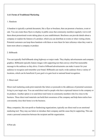 11
1.4.1 Forms of Traditional Marketing
1. Handouts
A handout is typically a printed document, like a flyer or brochure, that can promote a business, event or
sale. You can create these flyers to display in public areas that community members regularly visit to tell
them about promotional events taking place at your establishment. Brochures can provide details about a
company or explain the features of a product, which you can distribute at events or when visiting clients.
Potential customers can keep these handouts with them or store them for later reference when they want to
learn more about a company or product.
2. Billboards
You can typically find billboards along highways or major roads. They display advertisements and company
graphics. Billboards typically feature images with supporting text that convey a brief but memorable
message to the audience as they drive. Creative billboard advertisements can make it easier for your
audience to recognize and remember your brand. Billboards can reach a wide audience from a variety of
locations, which can be beneficial if your goal is to gain local or national brand recognition.
3. Direct mail
Direct mail marketing sends print materials like letters or postcards to the addresses of potential customers
living in your target area. You can send direct mail to people who have expressed interest in the company or
its products. Another option is to send direct mail items to community members who live close to the
business. These direct mail materials can build their awareness of the company and help them realize how
conveniently close their home is to the business.
Many companies, like non-profit or fundraising organizations, typically use direct mail as an emotional
marketing tool. They may use letters to introduce their company and the cause they're supporting. This can
create a personal connection between the recipient and the organization.
4.Print ads
 