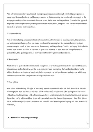 12
Print advertisements allow you to reach more prospective customers through outlets like newspapers or
magazines. If you're hoping to build more awareness in the community, showcasing advertisements in the
newspaper can help others learn more about the brand, its location and its products. Determine the types of
magazines or reading materials your target audience typically reads, and place your advertisements in these
materials to generate more sales leads.
5. Event marketing
With event marketing, you can create advertising materials to showcase at industry events, like seminars,
conventions or conferences. You can create booths and larger materials like signs or banners to attract
attendees to your booth to learn more about the company and its products. Consider setting up similar booths
at other local events, like fairs or festivals, to gain local attention as well. You can also participate in
sponsorships, like sporting events, to increase your brand recognition and awareness.
6. Broadcasting
Another way to gain either local or national recognition is by making commercials for radio and television.
You can make and sell creative ads that help customers learn more about the brand and products you're
selling. Hearing or seeing these broadcasted advertisements can intrigue listeners and viewers, which may
lead them to research the company or contact you to learn more.
7. Cold calling
Also called telemarketing, this type of marketing applies to companies who sell their products or services
over the phone. Both business-to-business (B2B) and business-to-consumer (B2C) companies can utilize
cold calling. Implementing a cold-calling strategy allows you to interact with potential customers to explain
the product you're selling and how it can solve any challenges that they or their company face. This allows
you to build a stronger personal connection and establish trust between your company and your prospective
customers.
1.4.2 Traditional marketing advantages
 
