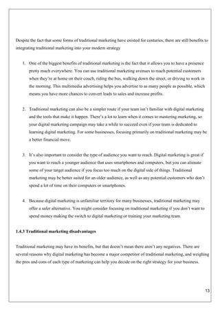 13
Despite the fact that some forms of traditional marketing have existed for centuries, there are still benefits to
integrating traditional marketing into your modern strategy
1. One of the biggest benefits of traditional marketing is the fact that it allows you to have a presence
pretty much everywhere. You can use traditional marketing avenues to reach potential customers
when they’re at home on their couch, riding the bus, walking down the street, or driving to work in
the morning. This multimedia advertising helps you advertise to as many people as possible, which
means you have more chances to convert leads to sales and increase profits.
2. Traditional marketing can also be a simpler route if your team isn’t familiar with digital marketing
and the tools that make it happen. There’s a lot to learn when it comes to mastering marketing, so
your digital marketing campaign may take a while to succeed even if your team is dedicated to
learning digital marketing. For some businesses, focusing primarily on traditional marketing may be
a better financial move.
3. It’s also important to consider the type of audience you want to reach. Digital marketing is great if
you want to reach a younger audience that uses smartphones and computers, but you can alienate
some of your target audience if you focus too much on the digital side of things. Traditional
marketing may be better suited for an older audience, as well as any potential customers who don’t
spend a lot of time on their computers or smartphones.
4. Because digital marketing is unfamiliar territory for many businesses, traditional marketing may
offer a safer alternative. You might consider focusing on traditional marketing if you don’t want to
spend money making the switch to digital marketing or training your marketing team.
1.4.3 Traditional marketing disadvantages
Traditional marketing may have its benefits, but that doesn’t mean there aren’t any negatives. There are
several reasons why digital marketing has become a major competitor of traditional marketing, and weighing
the pros and cons of each type of marketing can help you decide on the right strategy for your business.
 
