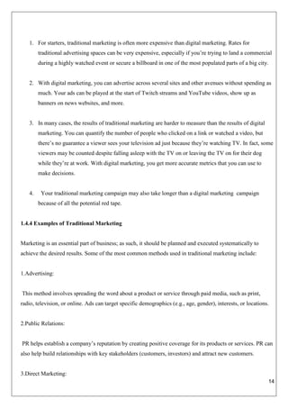 14
1. For starters, traditional marketing is often more expensive than digital marketing. Rates for
traditional advertising spaces can be very expensive, especially if you’re trying to land a commercial
during a highly watched event or secure a billboard in one of the most populated parts of a big city.
2. With digital marketing, you can advertise across several sites and other avenues without spending as
much. Your ads can be played at the start of Twitch streams and YouTube videos, show up as
banners on news websites, and more.
3. In many cases, the results of traditional marketing are harder to measure than the results of digital
marketing. You can quantify the number of people who clicked on a link or watched a video, but
there’s no guarantee a viewer sees your television ad just because they’re watching TV. In fact, some
viewers may be counted despite falling asleep with the TV on or leaving the TV on for their dog
while they’re at work. With digital marketing, you get more accurate metrics that you can use to
make decisions.
4. Your traditional marketing campaign may also take longer than a digital marketing campaign
because of all the potential red tape.
1.4.4 Examples of Traditional Marketing
Marketing is an essential part of business; as such, it should be planned and executed systematically to
achieve the desired results. Some of the most common methods used in traditional marketing include:
1.Advertising:
This method involves spreading the word about a product or service through paid media, such as print,
radio, television, or online. Ads can target specific demographics (e.g., age, gender), interests, or locations.
2.Public Relations:
PR helps establish a company’s reputation by creating positive coverage for its products or services. PR can
also help build relationships with key stakeholders (customers, investors) and attract new customers.
3.Direct Marketing:
 