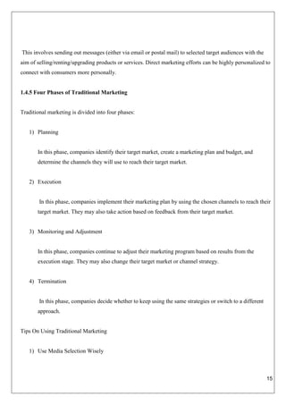 15
This involves sending out messages (either via email or postal mail) to selected target audiences with the
aim of selling/renting/upgrading products or services. Direct marketing efforts can be highly personalized to
connect with consumers more personally.
1.4.5 Four Phases of Traditional Marketing
Traditional marketing is divided into four phases:
1) Planning
In this phase, companies identify their target market, create a marketing plan and budget, and
determine the channels they will use to reach their target market.
2) Execution
In this phase, companies implement their marketing plan by using the chosen channels to reach their
target market. They may also take action based on feedback from their target market.
3) Monitoring and Adjustment
In this phase, companies continue to adjust their marketing program based on results from the
execution stage. They may also change their target market or channel strategy.
4) Termination
In this phase, companies decide whether to keep using the same strategies or switch to a different
approach.
Tips On Using Traditional Marketing
1) Use Media Selection Wisely
 