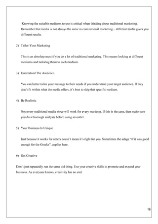 16
Knowing the suitable mediums to use is critical when thinking about traditional marketing.
Remember that media is not always the same in conventional marketing – different media gives you
different results.
2) Tailor Your Marketing
This is an absolute must if you do a lot of traditional marketing. This means looking at different
mediums and tailoring them to each medium.
3) Understand The Audience
You can better tailor your message to their needs if you understand your target audience. If they
don’t fit within what the media offers, it’s best to skip that specific medium.
4) Be Realistic
Not every traditional media piece will work for every marketer. If this is the case, then make sure
you do a thorough analysis before using an outlet.
5) Your Business Is Unique
Just because it works for others doesn’t mean it’s right for you. Sometimes the adage “if it was good
enough for the Greeks”, applies here.
6) Get Creative
Don’t just repeatedly run the same old thing. Use your creative skills to promote and expand your
business. As everyone knows, creativity has no end.
 