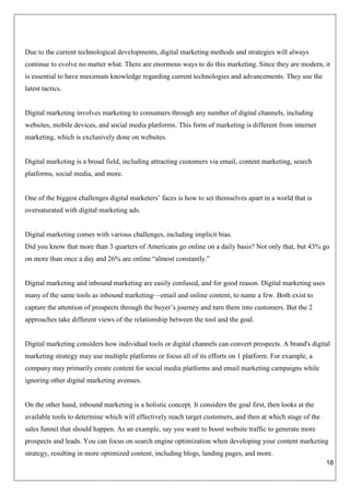 18
Due to the current technological developments, digital marketing methods and strategies will always
continue to evolve no matter what. There are enormous ways to do this marketing. Since they are modern, it
is essential to have maximum knowledge regarding current technologies and advancements. They use the
latest tactics.
Digital marketing involves marketing to consumers through any number of digital channels, including
websites, mobile devices, and social media platforms. This form of marketing is different from internet
marketing, which is exclusively done on websites.
Digital marketing is a broad field, including attracting customers via email, content marketing, search
platforms, social media, and more.
One of the biggest challenges digital marketers’ faces is how to set themselves apart in a world that is
oversaturated with digital marketing ads.
Digital marketing comes with various challenges, including implicit bias.
Did you know that more than 3 quarters of Americans go online on a daily basis? Not only that, but 43% go
on more than once a day and 26% are online “almost constantly.”
Digital marketing and inbound marketing are easily confused, and for good reason. Digital marketing uses
many of the same tools as inbound marketing—email and online content, to name a few. Both exist to
capture the attention of prospects through the buyer’s journey and turn them into customers. But the 2
approaches take different views of the relationship between the tool and the goal.
Digital marketing considers how individual tools or digital channels can convert prospects. A brand's digital
marketing strategy may use multiple platforms or focus all of its efforts on 1 platform. For example, a
company may primarily create content for social media platforms and email marketing campaigns while
ignoring other digital marketing avenues.
On the other hand, inbound marketing is a holistic concept. It considers the goal first, then looks at the
available tools to determine which will effectively reach target customers, and then at which stage of the
sales funnel that should happen. As an example, say you want to boost website traffic to generate more
prospects and leads. You can focus on search engine optimization when developing your content marketing
strategy, resulting in more optimized content, including blogs, landing pages, and more.
 