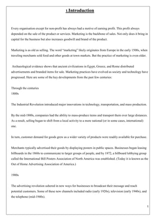 1
1.Introduction
Every organisation except for non-profit has always had a motive of earning profit. This profit always
depended on the sale of the product or services. Marketing is the backbone of sales. Not only does it bring in
capital for the business but also increases goodwill and brand of the product.
Marketing is as old as selling. The word “marketing” likely originates from Europe in the early 1500s, when
traveling merchants sold food and other goods at town markets. But the practice of marketing is even older.
Archaeological evidence shows that ancient civilizations in Egypt, Greece, and Rome distributed
advertisements and branded items for sale. Marketing practices have evolved as society and technology have
progressed. Here are some of the key developments from the past few centuries:
Through the centuries
1800s
The Industrial Revolution introduced major innovations in technology, transportation, and mass production.
By the mid-1800s, companies had the ability to mass-produce items and transport them over large distances.
As a result, selling began to shift from a local activity to a more national (or in some cases, international)
one.
In turn, customer demand for goods grew as a wider variety of products were readily available for purchase.
Merchants typically advertised their goods by displaying posters in public spaces. Businesses began leasing
billboards in the 1860s to communicate to larger groups of people, and by 1872, a billboard lobbying group
called the International Bill Posters Association of North America was established. (Today it is known as the
Out of Home Advertising Association of America.)
1900s
The advertising revolution ushered in new ways for businesses to broadcast their message and reach
potential customers. Some of these new channels included radio (early 1920s), television (early 1940s), and
the telephone (mid-1940s).
 