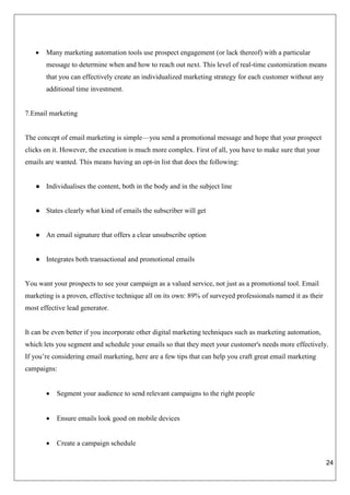 24
 Many marketing automation tools use prospect engagement (or lack thereof) with a particular
message to determine when and how to reach out next. This level of real-time customization means
that you can effectively create an individualized marketing strategy for each customer without any
additional time investment.
7.Email marketing
The concept of email marketing is simple—you send a promotional message and hope that your prospect
clicks on it. However, the execution is much more complex. First of all, you have to make sure that your
emails are wanted. This means having an opt-in list that does the following:
● Individualises the content, both in the body and in the subject line
● States clearly what kind of emails the subscriber will get
● An email signature that offers a clear unsubscribe option
● Integrates both transactional and promotional emails
You want your prospects to see your campaign as a valued service, not just as a promotional tool. Email
marketing is a proven, effective technique all on its own: 89% of surveyed professionals named it as their
most effective lead generator.
It can be even better if you incorporate other digital marketing techniques such as marketing automation,
which lets you segment and schedule your emails so that they meet your customer's needs more effectively.
If you’re considering email marketing, here are a few tips that can help you craft great email marketing
campaigns:
 Segment your audience to send relevant campaigns to the right people
 Ensure emails look good on mobile devices
 Create a campaign schedule
 