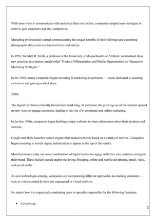 2
With more ways to communicate with audiences than ever before, companies adopted new strategies in
order to gain customers and stay competitive.
Marketing professionals started communicating the unique benefits of their offerings and examining
demographic data (such as education level and salary).
In 1956, Wendell R. Smith, a professor at the University of Massachusetts at Amherst, summarized these
new practices in a famous article titled “Product Differentiation and Market Segmentation as Alternative
Marketing Strategies.”
In the 1960s, many companies began investing in marketing departments — teams dedicated to reaching
customers and gaining market share.
2000s
The digital revolution radically transformed marketing. In particular, the growing use of the internet opened
up new ways to engage customers, leading to the rise of e-commerce and online marketing.
In the late 1990s, companies began building simple websites to share information about their products and
services.
Google and MSN launched search engines that ranked websites based on a variety of metrics. Companies
began investing in search engine optimization to appear at the top of the results.
Most businesses today use some combination of digital tactics to engage with their core audience and grow
their brand. These include search engine marketing, blogging, online and mobile advertising, email, video,
and social media.
As new technologies emerge, companies are incorporating different approaches to reaching customers —
such as voice-assisted devices and augmented or virtual realities.
No matter how it is organized, a marketing team is typically responsible for the following functions:
 Advertising
 