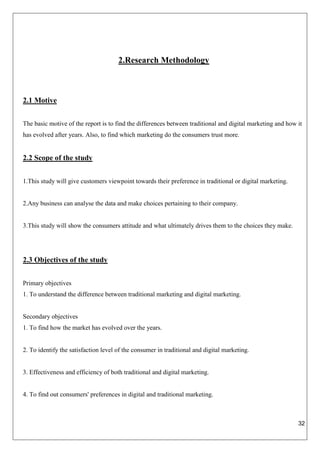 32
2.Research Methodology
2.1 Motive
The basic motive of the report is to find the differences between traditional and digital marketing and how it
has evolved after years. Also, to find which marketing do the consumers trust more.
2.2 Scope of the study
1.This study will give customers viewpoint towards their preference in traditional or digital marketing.
2.Any business can analyse the data and make choices pertaining to their company.
3.This study will show the consumers attitude and what ultimately drives them to the choices they make.
2.3 Objectives of the study
Primary objectives
1. To understand the difference between traditional marketing and digital marketing.
Secondary objectives
1. To find how the market has evolved over the years.
2. To identify the satisfaction level of the consumer in traditional and digital marketing.
3. Effectiveness and efficiency of both traditional and digital marketing.
4. To find out consumers' preferences in digital and traditional marketing.
 