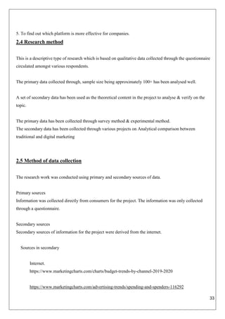 33
5. To find out which platform is more effective for companies.
2.4 Research method
This is a descriptive type of research which is based on qualitative data collected through the questionnaire
circulated amongst various respondents.
The primary data collected through, sample size being approximately 100+ has been analysed well.
A set of secondary data has been used as the theoretical content in the project to analyse & verify on the
topic.
The primary data has been collected through survey method & experimental method.
The secondary data has been collected through various projects on Analytical comparison between
traditional and digital marketing
2.5 Method of data collection
The research work was conducted using primary and secondary sources of data.
Primary sources
Information was collected directly from consumers for the project. The information was only collected
through a questionnaire.
Secondary sources
Secondary sources of information for the project were derived from the internet.
Sources in secondary
Internet.
https://www.marketingcharts.com/charts/budget-trends-by-channel-2019-2020
https://www.marketingcharts.com/advertising-trends/spending-and-spenders-116292
 