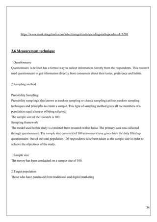 34
https://www.marketingcharts.com/advertising-trends/spending-and-spenders-116201
2.6 Measurement technique
1.Questionnaire
Questionnaire is defined has a formal way to collect information directly from the respondents. This research
used questionnaire to get information directly from consumers about their tastes, preference and habits.
2.Sampling method
Probability Sampling:
Probability sampling (also known as random sampling or chance sampling) utilises random sampling
techniques and principles to create a sample. This type of sampling method gives all the members of a
population equal chances of being selected.
The sample size of the research is 100.
Sampling framework
The model used in this study is consisted from research within India. The primary data was collected
through questionnaire. The sample size consisted of 100 consumers have given back the duly filled up
questionnaire. Out of the total population 100 respondents have been taken as the sample size in order to
achieve the objectives of the study.
1.Sample size
The survey has been conducted on a sample size of 100.
2.Target population
Those who have purchased from traditional and digital marketing
 