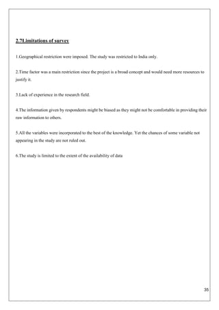 35
2.7Limitations of survey
1.Geographical restriction were imposed. The study was restricted to India only.
2.Time factor was a main restriction since the project is a broad concept and would need more resources to
justify it.
3.Lack of experience in the research field.
4.The information given by respondents might be biased as they might not be comfortable in providing their
raw information to others.
5.All the variables were incorporated to the best of the knowledge. Yet the chances of some variable not
appearing in the study are not ruled out.
6.The study is limited to the extent of the availability of data
 