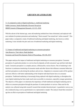 36
3.REVIEW OF LITERATURE
3.1 A comparative study of digital marketing vs. traditional marketing
Sudha Lawrence, Sneha Deshmukh, Elavarasi Navajivan
IIBM'S Journal of Management Research, 112-121, 2018
With the advent of the Internet age, some old marketing methods have been eliminated, and replaced with
new methods for product promotion and marketing." Desk research" has turned into" online research". This
paper makes a comparative study of traditional marketing and digital marketing, also known as online
marketing. It also includes the pros and cons of traditional marketing and digital marketing.
3.2. Impact of traditional and digital marketing on consumer perception
Ante Roncevic, Tina Lukcic, Paula Spoljaric
Economic and Social Development: Book of Proceedings, 330-340, 2019
This paper analyses the impact of traditional and digital marketing on consumer perception. Consumer
perception of a particular product or a service heavily depends on both consumers' age and their individual
needs. Consumer perception is a complex process, influenced by various factors. One of marketing's vital
functions is continuous monitoring of consumer needs and other factors that influence consumer behaviour
and their perception on advertising the products and services. Adaptation to consumer needs will be quicker
and more effective with better understanding of the footprint individual factors have on consumer
perception. Traditional marketing is increasingly being replaced with digital marketing, as throughout the
years digital marketing has been made much more accessible to consumers, especially younger generations.
The objective of this paper is to determine the importance of both traditional and digital marketing and its
effects on consumer perception through the purchase of certain products or services. Data used for the
analysis was collected using desk research'-research that includes theoretical part. A quantitative survey was
also conducted using a survey questionnaire on a representative sample. The analysis found that consumers'
age has an effect on perception of traditional and digital marketing.
 