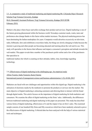 37
3.3 .A comparative study of traditional marketing and digital marketing-Mr. G.Kanuka Raju1 Research
Scholar,Yogi Vemana University, Kadapa
Dr.G. Haranath2 Assistant Professor, Yogi Vemana University, Kadapa 2019 JETIR
February 2019,
Market is the place where buyer and seller exchange their product and services. Digital marketing is one of
the fastest growing phenomenal within the business world. Nowadays customer needs, wants, taste and
preferences also change thanks to this factor online market increases. The physical marketing process has
been dominating the Indian marketplace for years. Companies would advertise excessively on television,
radio, billboards, fairs and exhibitions everywhere India, but things are slowly changing in India because the
internet is growing and other people are becoming educated and learning about the web and its use. This
study will specialise in the factors that influence and impact a consumer's perception and attitude towards the
web market. This paper reveals that a number of the purchasers prefer online and a few of the purchasers
that specialize in
traditional market, but which is counting on their attitudes, habits, time, knowledge regarding
technology.
3.4. Effectiveness of digital marketing in the challenging age: An empirical study
Afrina Yasmin, Sadia Tasneem, Kaniz Fatema
International journal of management science and business administration 1 (5), 69-80, 2015
Marketers are faced with new challenges and opportunities within this digital age. Digital marketing is the
utilisation of electronic media by the marketers to promote the products or services into the market. The
main objective of digital marketing is attracting customers and allowing them to interact with the brand
through digital media. This article focuses on the importance of digital marketing for both marketers and
consumers. We examine the effect of digital marketing on the firms’ sales. Additionally, the differences
between traditional marketing and digital marketing in this paper are presented. This study has described
various forms of digital marketing, effectiveness of it and the impact it has on firm’s sales. The examined
sample consists of one hundred fifty firms and fifty executives which have been randomly selected to prove
the effectiveness of digital marketing. Collected data has been analysed with the help of various statistical
tools and techniques.
 