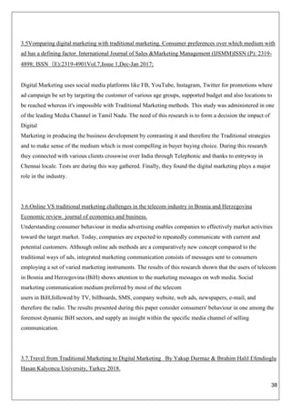 38
3.5Vomparing digital marketing with traditional marketing. Consumer preferences over which medium with
ad has a defining factor. International Journal of Sales &Marketing Management (IJSMM)ISSN (P): 2319-
4898; ISSN（E):2319-4901Vol.7,Issue 1,Dec-Jan 2017;
Digital Marketing uses social media platforms like FB, YouTube, Instagram, Twitter for promotions where
ad campaign be set by targeting the customer of various age groups, supported budget and also locations to
be reached whereas it's impossible with Traditional Marketing methods. This study was administered in one
of the leading Media Channel in Tamil Nadu. The need of this research is to form a decision the impact of
Digital
Marketing in producing the business development by contrasting it and therefore the Traditional strategies
and to make sense of the medium which is most compelling in buyer buying choice. During this research
they connected with various clients crosswise over India through Telephonic and thanks to entryway in
Chennai locale. Tests are during this way gathered. Finally, they found the digital marketing plays a major
role in the industry.
3.6.Online VS traditional marketing challenges in the telecom industry in Bosnia and Herzegovina
Economic review. journal of economics and business.
Understanding consumer behaviour in media advertising enables companies to effectively market activities
toward the target market. Today, companies are expected to repeatedly communicate with current and
potential customers. Although online ads methods are a comparatively new concept compared to the
traditional ways of ads, integrated marketing communication consists of messages sent to consumers
employing a set of varied marketing instruments. The results of this research shown that the users of telecom
in Bosnia and Herzegovina (BiH) shows attention to the marketing messages on web media. Social
marketing communication medium preferred by most of the telecom
users in BiH,followed by TV, billboards, SMS, company website, web ads, newspapers, e-mail, and
therefore the radio. The results presented during this paper consider consumers' behaviour in one among the
foremost dynamic BiH sectors, and supply an insight within the specific media channel of selling
communication.
3.7.Travel from Traditional Marketing to Digital Marketing By Yakup Durmaz & Ibrahim Halil Efendioglu
Hasan Kalyoncu University, Turkey 2018.
 