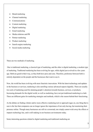 3
 Brand marketing
 Channel marketing
 Communications
 Content marketing
 Digital marketing
 Email marketing
 Media relations and PR
 Partner marketing
 Product marketing
 Search engine marketing
 Social media marketing
There are two methods of marketing.
One is traditional marketing, a classical type of marketing, and the other is digital marketing, a modern type
of marketing. Traditional marketing has been evolving for ages, while digital just evolved in a few years
ago. Both are good in their way, as they both have pros and cons. Therefore, preference between both is
entirely dependent on the people and the businesses that want to use it.
Now, the world has been evolving with more futuristic innovations. With the latest technology and updates
in the business or services, marketing is also unrolling various advanced aspects digitally. There are usually
two sorts of marketing used for attaining people’s attention towards business, services, or products.
Increasing demands for the digital world, as well as marketing, have not put traditional marketing to a halt.
There are different gains for marketing strategies and methods, which is the reason behind their functioning.
As the debate on finding a better and/or more effective marketing tool or approach rages on, one thing that is
sure is the fact that companies can no longer ignore the importance of not only having, but monitoring their
presence online. Though many businesses are still at a crossroad, one simply cannot wish away the effects or
impacts technology has, and is still making in our business environments today.
Some interesting questions related to digital marketing and traditional marketing are
 