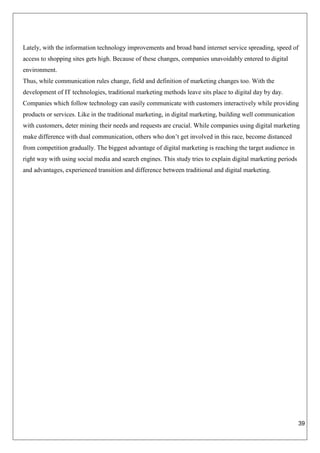 39
Lately, with the information technology improvements and broad band internet service spreading, speed of
access to shopping sites gets high. Because of these changes, companies unavoidably entered to digital
environment.
Thus, while communication rules change, field and definition of marketing changes too. With the
development of IT technologies, traditional marketing methods leave sits place to digital day by day.
Companies which follow technology can easily communicate with customers interactively while providing
products or services. Like in the traditional marketing, in digital marketing, building well communication
with customers, deter mining their needs and requests are crucial. While companies using digital marketing
make difference with dual communication, others who don’t get involved in this race, become distanced
from competition gradually. The biggest advantage of digital marketing is reaching the target audience in
right way with using social media and search engines. This study tries to explain digital marketing periods
and advantages, experienced transition and difference between traditional and digital marketing.
 