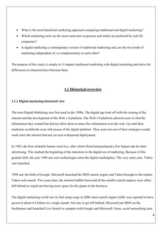 4
 What is the most beneficial marketing approach comparing traditional and digital marketing?
 Which marketing tools are the most used ones in practice and which are preferred by real life
companies?
 Is digital marketing a contemporary version of traditional marketing and, are the two kinds of
marketing independent of, or complementary to each other?
The purpose of this study is simply to: Compare traditional marketing with digital marketing and show the
differences in characteristics between them
1.1 Historical overview
1.1.1 Digital marketing historical view
The term Digital Marketing was first used in the 1990s. The digital age took off with the coming of the
internet and the development of the Web 1.0 platform. The Web 1.0 platform allowed users to find the
information they wanted but did not allow them to share this information over the web. Up until then,
marketers worldwide were still unsure of the digital platform. They were not sure if their strategies would
work since the internet had not yet seen widespread deployment.
In 1993, the first clickable banner went live, after which Hotwired purchased a few banner ads for their
advertising. This marked the beginning of the transition to the digital era of marketing. Because of this
gradual shift, the year 1994 saw new technologies enter the digital marketplace. The very same year, Yahoo
was launched.
1998 saw the birth of Google. Microsoft launched the MSN search engine and Yahoo brought to the market
Yahoo web search. Two years later, the internet bubble burst and all the smaller search engines were either
left behind or wiped out leaving more space for the giants in the business.
The digital marketing world saw its first steep surge in 2006 when search engine traffic was reported to have
grown to about 6.4 billion in a single month. Not one to get left behind, Microsoft put MSN on the
backburner and launched Live Search to compete with Google and Microsoft. Soon, social networking sites
 