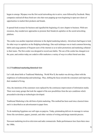 5
began to emerge. Myspace was the first social networking site to arrive, soon followed by Facebook. Many
companies realized all these fresh new sites that were popping up were beginning to open new doors of
opportunities to market their products and brands.
It opened fresh avenues for business and signalled the beginning of a new chapter to business. With new
resources, they needed new approaches to promote their brands & capitalize on the social networking
platform.
The cookie was another important milestone in the digital marketing industry. Advertisers had begun to look
for other ways to capitalize on the fledgling technology. One such technique was to track common browsing
habits and usage patterns of frequent users of the internet so as to tailor promotions and marketing collateral
to their tastes. The first cookie was designed to record user-habits. The use of the cookie has changed over
the years, and cookies today are coded to offer marketers a variety of ways to collect literal user data.
1.1.2 Traditional marketing historical view
Let’s talk about birth or Traditional Marketing. World War II, the market was driving a blast with the
mightiness of craftsmanship and technology. Thus, shifting the focus towards the consumers and improving
their standard of living.
Also, the intentions of the customers were replaced by the continuous improvement of information media.
There were many groups that took the support of the new possibilities from the new conditions which
proceeded to develop as technologies developed.
Traditional Marketing is the old form of print marketing. This method has been used since classical times
and it is described as an advertisement in paper form.
To do marketing Egyptians use wall signs on papyrus. Today, printmaking delivers its message in various
forms like newsletters, papers, journals, and other varieties of writing and design materials process.
Newscast marketing involves television and radio commercials. Radio performances have been there since
the 1900s.
 