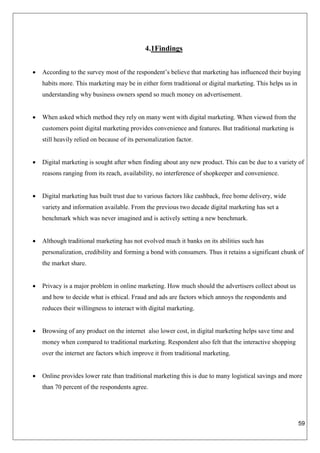 59
4.1Findings
 According to the survey most of the respondent’s believe that marketing has influenced their buying
habits more. This marketing may be in either form traditional or digital marketing. This helps us in
understanding why business owners spend so much money on advertisement.
 When asked which method they rely on many went with digital marketing. When viewed from the
customers point digital marketing provides convenience and features. But traditional marketing is
still heavily relied on because of its personalization factor.
 Digital marketing is sought after when finding about any new product. This can be due to a variety of
reasons ranging from its reach, availability, no interference of shopkeeper and convenience.
 Digital marketing has built trust due to various factors like cashback, free home delivery, wide
variety and information available. From the previous two decade digital marketing has set a
benchmark which was never imagined and is actively setting a new benchmark.
 Although traditional marketing has not evolved much it banks on its abilities such has
personalization, credibility and forming a bond with consumers. Thus it retains a significant chunk of
the market share.
 Privacy is a major problem in online marketing. How much should the advertisers collect about us
and how to decide what is ethical. Fraud and ads are factors which annoys the respondents and
reduces their willingness to interact with digital marketing.
 Browsing of any product on the internet also lower cost, in digital marketing helps save time and
money when compared to traditional marketing. Respondent also felt that the interactive shopping
over the internet are factors which improve it from traditional marketing.
 Online provides lower rate than traditional marketing this is due to many logistical savings and more
than 70 percent of the respondents agree.
 