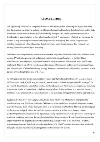 61
5.CONCLUSION
The topic of my study was "A comparative analysis between traditional marketing and digital marketing"
and the objective was to derive and analyse difference between traditional and digital marketing and to study
the various factors which influence both the marketing strategies: We all can agree the introduction of
broadband was a game changer in how advertisers functioned. A huge number of people are online and the
number is only increasing the users are mounting with each passing day. Due to this, companies are
spending huge amount of their budget on digital marketing, and with each passing day, companies are
shifting from traditional to digital marketing.
Traditional marketing comprises print ads in newspapers, magazines, billboards, direct mail, business cards,
posters, TV and radio commercials and printed paraphernalia such as brochures or leaflets. These
advertisements were expensive, acted has a barrier in advertisement and limited reach made it difficult to
implement. These were effective mediums until the advent of the internet and they are relevant even today,
as a miniscule part of a brands marketing strategy. However, traditional marketing has had its run and is now
perhaps approaching the last mile of the race.
To fully appreciate how digital marketing has overpowered the traditional medium, let’s look at it from a
different angle; think of it this way, do you still carry the same cell phone you purchased 10 years ago? Or
do you still drive the same vehicle that you had purchased acons ago? Most likely not. Traditional marketing
is somewhat similar to that outdated cell phone, namely it has a limited audience, it is static and there's a
time lapse in the communication. Not to mention it is expensive and manages to reach only a local audience.
Facebook, Twitter, YouTube, Google, LinkedIn and many other Social Medias have emerged as the
transformational new digital marketing tool. What's more, these media have seamlessly integrated into our
everyday lives and it can be said that nearly all of us are connected all of the time. There's a real time impact
on the personal and professional lives and this has taken a whole new dimension for corporations
establishing their brand presence on the digital stage. Many organizations are in the process of scratching out
traditional marketing and opting for complete digital advertising campaigns. Research statistics suggest that
organisations that have opted out of traditional marketing fall somewhere in the bracket of 140-160%,
whereas expenditure on digital marketing increased over 14%. And it’s not just advertising that is affected,
the digital medium has intrinsically changed the way businesses work as well.
 