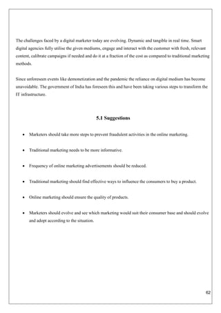 62
The challenges faced by a digital marketer today are evolving. Dynamic and tangible in real time. Smart
digital agencies fully utilise the given mediums, engage and interact with the customer with fresh, relevant
content, calibrate campaigns if needed and do it at a fraction of the cost as compared to traditional marketing
methods.
Since unforeseen events like demonetization and the pandemic the reliance on digital medium has become
unavoidable. The government of India has foreseen this and have been taking various steps to transform the
IT infrastructure.
5.1 Suggestions
 Marketers should take more steps to prevent fraudulent activities in the online marketing.
 Traditional marketing needs to be more informative.
 Frequency of online marketing advertisements should be reduced.
 Traditional marketing should find effective ways to influence the consumers to buy a product.
 Online marketing should ensure the quality of products.
 Marketers should evolve and see which marketing would suit their consumer base and should evolve
and adopt according to the situation.
 